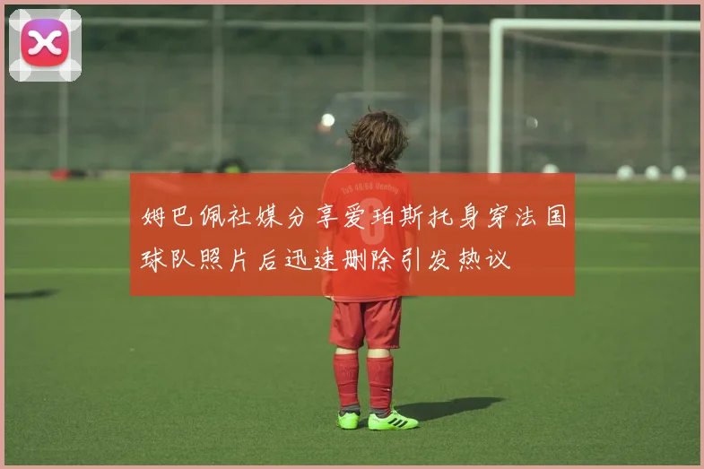 姆巴佩社媒分享爱珀斯托身穿法国球队照片后迅速删除引发热议