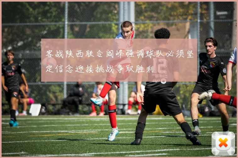 客战陕西联合阎峰强调球队必须坚定信念迎接挑战争取胜利