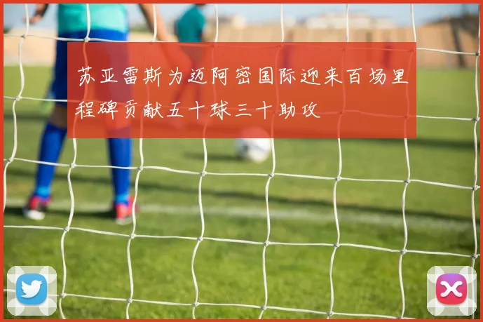 苏亚雷斯为迈阿密国际迎来百场里程碑贡献五十球三十助攻