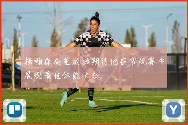 杨瀚森减重成功期待他在常规赛中展现最佳体能状态
