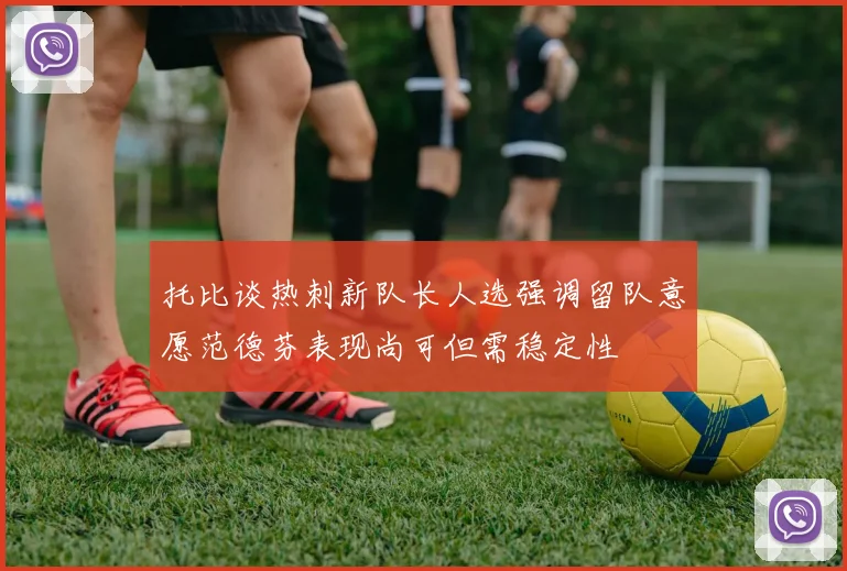 托比谈热刺新队长人选强调留队意愿范德芬表现尚可但需稳定性