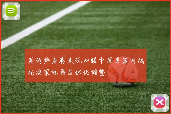 周琦热身赛表现回暖中国男篮内线轮换策略再度优化调整
