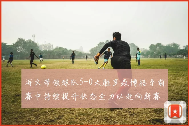海文带领球队5-0大胜罗森博格季前赛中持续提升状态全力以赴向新赛季进发