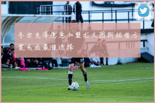 齐尔克泽愿意加盟尤文图斯租借方案或成最佳选择